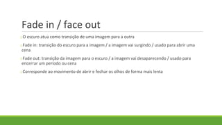 Fade in / face out
oO escuro atua como transição de uma imagem para a outra
oFade in: transição do escuro para a imagem / a imagem vai surgindo / usado para abrir uma
cena
oFade out: transição da imagem para o escuro / a imagem vai desaparecendo / usado para
encerrar um período ou cena
oCorresponde ao movimento de abrir e fechar os olhos de forma mais lenta
 