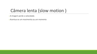 Câmera lenta (slow motion )
oA imagem perde a velocidade.
oAcentua-se um movimento ou um momento
 