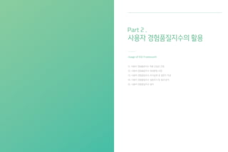 미적가치
XQI
사용가치 사회/감성가치
요인4 요인5 요인6
요인1 요인2 요인3
요인7 요인8 요인9
요인4 요인5 요인6
요인1 요인2 요인3
요인7 요인8 요인9
요인4 요인5 요인6
요인1 요인2 요인3
요인7 요인8 요인9
사용자 경험품질 측정모델은 측정항목 - 핵심가치 - 종합지수의 3단계 계층구조로 구성되어 있다. 1단계 측정
항목은 사용자 경험에 영향을 미치는 43개의 요인으로 구성된다. 2단계 측정항목은 미적가치, 사용가치, 사회/
감성가치의 3가지 핵심가치로 분류되며 이는 하위 항목들을 대표한다. 3단계 사용자 경험품질 종합지수는 2단계
핵심가치의 개별 가치지수를 합산한 결과값으로, 사용자 경험품질 점수를 뜻한다.
3단계 :
사용자 경험품질지수
[ 사용자 경험품질지수의 3단 계층구조 ]
2단계 :
핵심가치지수
1단계 :
세부 요인
05. 사용자 경험품질 측정모델
Understandingof
UserExperienceQuality
13 14
 