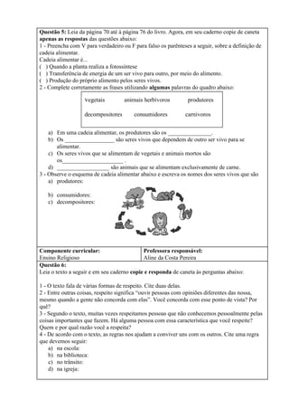 Questão 5: ​Leia da página 70 até à página 76 do livro. Agora, em seu caderno copie de caneta
apenas as respostas​ das questões abaixo:
1 - Preencha com V para verdadeiro ou F para falso os parênteses a seguir, sobre a definição de
cadeia alimentar.
Cadeia alimentar é...
( ) Quando a planta realiza a fotossíntese
( ) Transferência de energia de um ser vivo para outro, por meio do alimento.
( ) Produção do próprio alimento pelos seres vivos.
2 - Complete corretamente as frases utilizando ​algumas​ palavras do quadro abaixo:
a) Em uma cadeia alimentar, os produtores são os _______________.
b) Os _________________ são seres vivos que dependem de outro ser vivo para se
alimentar.
c) Os seres vivos que se alimentam de vegetais e animais mortos são
os_____________________ .
d) __________________ são animais que se alimentam exclusivamente de carne.
3 - Observe o esquema de cadeia alimentar abaixo e escreva os nomes dos seres vivos que são
a) produtores:
b) consumidores:
c) decompositores:
Componente curricular:
Ensino Religioso
Professora responsável:
Aline da Costa Pereira
Questão 6:
Leia o texto a seguir e em seu caderno ​copie e responda​ de caneta às perguntas abaixo:
1 - O texto fala de várias formas de respeito. Cite duas delas.
2 - Entre outras coisas, respeito significa “ouvir pessoas com opiniões diferentes das nossa,
mesmo quando a gente não concorda com elas”. Você concorda com esse ponto de vista? Por
quê?
3 - Segundo o texto, muitas vezes respeitamos pessoas que não conhecemos pessoalmente pelas
coisas importantes que fazem. Há alguma pessoa com essa característica que você respeite?
Quem e por qual razão você a respeita?
4 - De acordo com o texto, as regras nos ajudam a conviver uns com os outros. Cite uma regra
que devemos seguir:
a) na escola:
b) na biblioteca:
c) no trânsito:
d) na igreja:
 