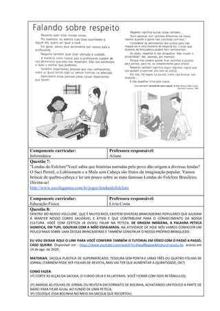 Componente curricular:
Informática
Professora responsável:
Ariane
Questão 7:
"Lendas do Folclore"Você sabia que histórias narradas pelo povo dão origem a diversas lendas?
O Saci Pererê, o Lobisomem e a Mula sem Cabeça são frutos da imaginação popular. Vamos
brincar de quebra-cabeça e ler um pouco sobre as mais famosas Lendas do Folclore Brasileiro.
Divirta-se!
http://www.escolagames.com.br/jogos/lendasdofolclore
Componente curricular:
Educação Física
Professora responsável:
Lívia Costa
Questão 8:
DENTRO DO NOSSO FOLCLORE, QUE É MUITO RICO, EXISTEM DIVERSAS BRINCADEIRAS POPULARES QUE AJUDAM
A MANTER NOSSO CORPO SAUDÁVEL E ATIVO E QUE CONTRIBUEM PARA O CONHECIMENTO DA NOSSA
CULTURA. VOCÊ COM CERTEZA JÁ OUVIU FALAR NA PETECA. DE ORIGEM INDÍGENA, A PALAVRA PETECA
SIGNIFICA, EM TUPI, GOLPEAR COM A MÃO ESPALMADA. ​NA ATIVIDADE DE HOJE NÓS VAMOS CONHECER UM
POUCO MAIS SOBRE UMA DESSAS BRINCADEIRAS E TAMBÉM CONSTRUIR O NOSSO PRÓPRIO BRINQUEDO.
EU VOU DEIXAR AQUI O LINK PARA VOCÊ CONFERIR TAMBÉM O TUTORIAL EM VÍDEO COM O PASSO A PASSO,
CASO QUEIRA​. Disponível em : ​https://www.youtube.com/watch?v=diwylf8ogaw&feature=youtu.be acesso em
14 de ago. de 2020.
MATERIAIS​: SACOLA PLÁSTICA DE SUPERMERCADO; TESOURA SEM PONTA E UMAS TRÊS OU QUATRO FOLHAS DE
JORNAL (TAMBÉM PODE SER FOLHAS DE REVISTA, MAS VAI TER QUE AUMENTAR A QUANTIDADE, OK?)
COMO FAZER:
1º) CORTE AS ALÇAS DA SACOLA, O FUNDO DELA E AS LATERAIS. VOCÊ FICARÁ COM DOIS RETÂNGULOS;
2º) AMASSE AS FOLHAS DE JORNAL OU REVISTA EM FORMATO DE BOLINHA, ACHATANDO UM POUCO A PARTE DE
BAIXO PARA FICAR IGUAL AO FUNDO DE UMA PETECA;
3º) COLOQUE ESSA BOLINHA NO MEIO DA SACOLA QUE RECORTOU;
 