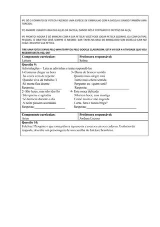 4º) DÊ O FORMATO DE PETECA FAZENDO UMA ESPÉCIE DE EMBRULHO COM A SACOLA E DANDO TAMBÉM UMA
TORCIDA;
5º) AMARRE USANDO UMA DAS ALÇAS DA SACOLA, DANDO NÓS E CORTANDO O EXCESSO DA ALÇA;
6º) PRONTO! AGORA É SÓ BRINCAR COM A SUA PETECA! VOCÊ PODE JOGAR PETECA SOZINHO, OU COM OUTRAS
PESSOAS. O OBJETIVO SERÁ SEMPRE O MESMO: DAR TAPAS NA BASE DO BRINQUEDO SEM DEIXÁ-LO CAIR NO
CHÃO. REGISTRE SUA PETECA.
TIRE UMA FOTO E ENVIE PELO WHATSAPP OU PELO GOOGLE CLASSROOM. ESTA VAI SER A ATIVIDADE QUE VOU
RECEBER DESTA VEZ, OK?
Componente curricular:
Leitura
Professora responsável:
Selma
Questão 9:
Adivinhações - Leia as adivinhas e tente respondê-las
1-Costuma chegar na hora 3- Dama de branco vestida
Às vezes vem de repente Quanto mais alegre está
Quando viva dá trabalho T Tanto mais chora sentida
Só morta fica doente Pergunto eu : quem será?
Resposta:_________________ Resposta:__________________________
2- São luzes, mas não têm fio 4- Esta moça delicada
São quietas e agitadas Não tem boca, mas mastiga
Se dormem durante o dia Come muito e não engorda
A noite passam acordadas Corta, fura e nunca briga?
Resposta:___________________ Resposta:_______________________________
Componente curricular:
Artes
Professora responsável:
Jordana Lucena
Questão 10:
Folclore! Pesquise o que essa palavra representa e escreva em seu caderno. Embaixo da
resposta, desenhe um personagem de sua escolha do folclore brasileiro.
 