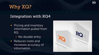Why XQ?
Integration with RQ4

! Pricing and inventory
  information pulled from
  RQ
   !   No double entry
! Reduces costs and
  increases accuracy of
  information
 