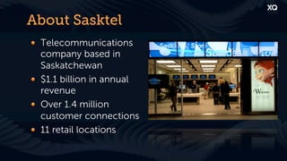 About Sasktel
! Telecommunications
  company based in
  Saskatchewan
! $1.1 billion in annual
  revenue
! Over 1.4 million
  customer connections
! 11 retail locations
 
