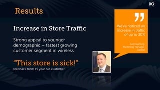 Results
                                     We’ve noticed an
Increase in Store Traﬃc              increase in traﬃc
                                         of up to 30%
Strong appeal to younger
demographic – fastest growing                Joel Ganong,
                                        Marketing Manager,
customer segment in wireless                       Sasktel




“This store is sick!”
feedback from 15 year old customer
 