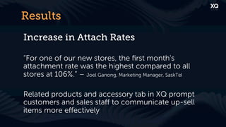 Results
Increase in Attach Rates

“For one of our new stores, the ﬁrst month's
attachment rate was the highest compared to all
stores at 106%.” – Joel Ganong, Marketing Manager, SaskTel

Related products and accessory tab in XQ prompt
customers and sales staﬀ to communicate up-sell
items more eﬀectively
 