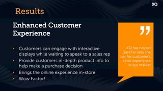 Results
Enhanced Customer
Experience

•  Customers can engage with interactive                XQ has helped
                                                     SaskTel raise the
   displays while waiting to speak to a sales rep   bar for customer’s
•  Provide customers in-depth product info to        retail experience
   help make a purchase decision                         in our market

•  Brings the online experience in-store
•  Wow Factor!
 