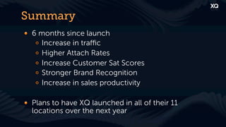 Summary
! 6 months since launch
   !   Increase in traﬃc
   !   Higher Attach Rates
   !   Increase Customer Sat Scores
   !   Stronger Brand Recognition
   !   Increase in sales productivity

! Plans to have XQ launched in all of their 11
  locations over the next year
 