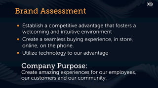 Brand Assessment
! Establish a competitive advantage that fosters a
  welcoming and intuitive environment
! Create a seamless buying experience, in store,
  online, on the phone.
! Utilize technology to our advantage

  Company Purpose:
  Create amazing experiences for our employees,
  our customers and our community.
 