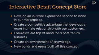 Interactive Retail Concept Store
! Develop an in-store experience second to none
  in our marketplace.
! Create a competitive advantage that develops a
  more intimate relationship with our customers.
! Ensure we are top of mind for repeat/return
  business
! Create an environment of knowledge.
! New builds and renos built oﬀ this concept
 