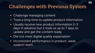 Challenges with Previous System
! Challenge managing content
! Took a long time to update product information
! Usually receive new product information 2-3
  days in advance but it took us up to 7 days to
  update and get the content ready
! Did not meet digital quality expectation
! Inconsistent performance in product, weak
  support team.
 