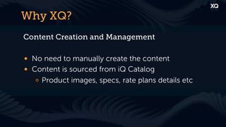 Why XQ?
Content Creation and Management

! No need to manually create the content
! Content is sourced from iQ Catalog
   !   Product images, specs, rate plans details etc
 