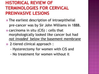  The earliest description of intraepithelial
pre-cancer was by Sir John Williams in 1888.
 carcinoma in situ (CIS) : cells that
morphologically looked like cancer but had
not invaded below the basement membrane
 2-tiered clinical approach :
- Hysterectomy for women with CIS and
- No treatment for women without it
 