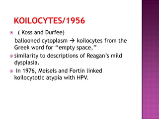  ( Koss and Durfee)
ballooned cytoplasm  koilocytes from the
Greek word for ‘‘empty space,’’
 similarity to descriptions of Reagan’s mild
dysplasia.
 In 1976, Meisels and Fortin linked
koilocytotic atypia with HPV.
 