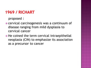 proposed :
 cervical carcinogenesis was a continuum of
disease ranging from mild dysplasia to
cervical cancer
 He coined the term cervical intraepithelial
neoplasia (CIN) to emphasize its association
as a precursor to cancer
 