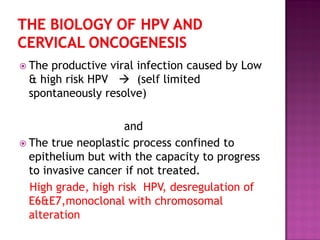  The productive viral infection caused by Low
& high risk HPV  (self limited
spontaneously resolve)
and
 The true neoplastic process confined to
epithelium but with the capacity to progress
to invasive cancer if not treated.
High grade, high risk HPV, desregulation of
E6&E7,monoclonal with chromosomal
alteration
 