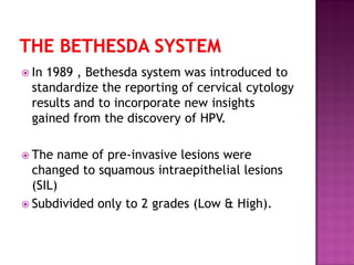  In 1989 , Bethesda system was introduced to
standardize the reporting of cervical cytology
results and to incorporate new insights
gained from the discovery of HPV.
 The name of pre-invasive lesions were
changed to squamous intraepithelial lesions
(SIL)
 Subdivided only to 2 grades (Low & High).
 