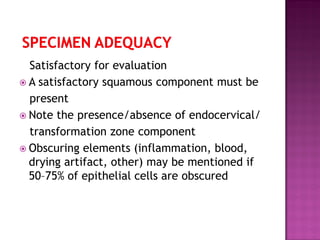 Satisfactory for evaluation
 A satisfactory squamous component must be
present
 Note the presence/absence of endocervical/
transformation zone component
 Obscuring elements (inflammation, blood,
drying artifact, other) may be mentioned if
50–75% of epithelial cells are obscured
 