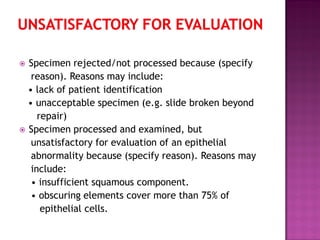  Specimen rejected/not processed because (specify
reason). Reasons may include:
• lack of patient identification
• unacceptable specimen (e.g. slide broken beyond
repair)
 Specimen processed and examined, but
unsatisfactory for evaluation of an epithelial
abnormality because (specify reason). Reasons may
include:
• insufficient squamous component.
• obscuring elements cover more than 75% of
epithelial cells.
 