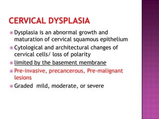  Dysplasia is an abnormal growth and
maturation of cervical squamous epithelium
 Cytological and architectural changes of
cervical cells/ loss of polarity
 limited by the basement membrane
 Pre-invasive, precancerous, Pre-malignant
lesions
 Graded mild, moderate, or severe
 