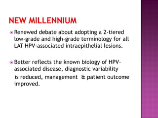  Renewed debate about adopting a 2-tiered
low-grade and high-grade terminology for all
LAT HPV-associated intraepithelial lesions.
 Better reflects the known biology of HPV-
associated disease, diagnostic variability
is reduced, management & patient outcome
improved.
 