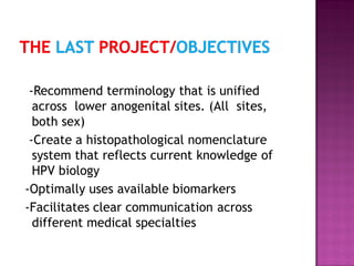 -Recommend terminology that is unified
across lower anogenital sites. (All sites,
both sex)
-Create a histopathological nomenclature
system that reflects current knowledge of
HPV biology
-Optimally uses available biomarkers
-Facilitates clear communication across
different medical specialties
 