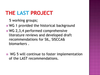 5 working groups;
 WG 1 provided the historical background
 WG 2,3,4 performed comprehensive
literature reviews and developed draft
recommendations for SIL, SISCCA&
biomarkers .
 WG 5 will continue to foster implementation
of the LAST recommendations.
 