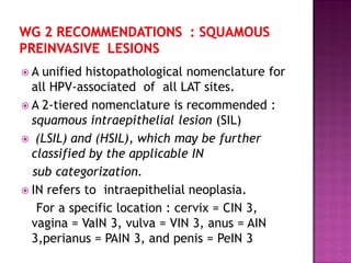  A unified histopathological nomenclature for
all HPV-associated of all LAT sites.
 A 2-tiered nomenclature is recommended :
squamous intraepithelial lesion (SIL)
 (LSIL) and (HSIL), which may be further
classified by the applicable IN
sub categorization.
 IN refers to intraepithelial neoplasia.
For a specific location : cervix = CIN 3,
vagina = VaIN 3, vulva = VIN 3, anus = AIN
3,perianus = PAIN 3, and penis = PeIN 3
 