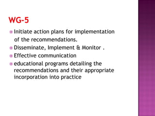  Initiate action plans for implementation
of the recommendations.
 Disseminate, Implement & Monitor .
 Effective communication
 educational programs detailing the
recommendations and their appropriate
incorporation into practice
 