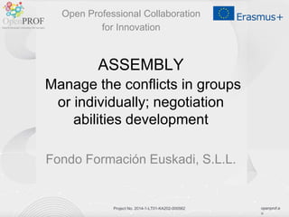 openprof.e
u
Project No. 2014-1-LT01-KA202-000562
ASSEMBLY
Manage the conflicts in groups
or individually; negotiation
abilities development
Fondo Formación Euskadi, S.L.L.
Open Professional Collaboration
for Innovation
 