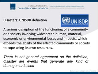 Disasters: UNISDR definition
A serious disruption of the functioning of a community
or a society involving widespread human, material,
economic or environmental losses and impacts, which
exceeds the ability of the affected community or society
to cope using its own resources.
There is not general agreement on the definition,
disaster are events that generate any kind of
damages or losses
 
