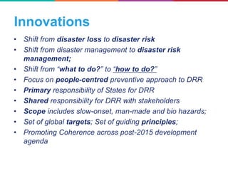Innovations
• Shift from disaster loss to disaster risk
• Shift from disaster management to disaster risk
management;
• Shift from “what to do?” to “how to do?”
• Focus on people-centred preventive approach to DRR
• Primary responsibility of States for DRR
• Shared responsibility for DRR with stakeholders
• Scope includes slow-onset, man-made and bio hazards;
• Set of global targets; Set of guiding principles;
• Promoting Coherence across post-2015 development
agenda
 
