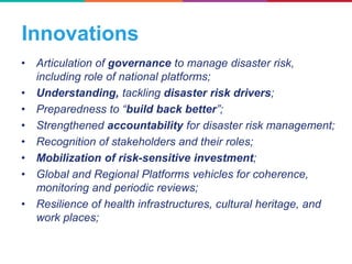 Innovations
• Articulation of governance to manage disaster risk,
including role of national platforms;
• Understanding, tackling disaster risk drivers;
• Preparedness to “build back better”;
• Strengthened accountability for disaster risk management;
• Recognition of stakeholders and their roles;
• Mobilization of risk-sensitive investment;
• Global and Regional Platforms vehicles for coherence,
monitoring and periodic reviews;
• Resilience of health infrastructures, cultural heritage, and
work places;
 
