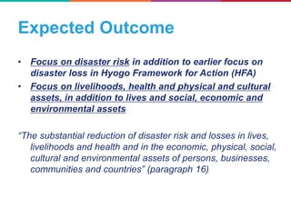 Expected Outcome
• Focus on disaster risk in addition to earlier focus on
disaster loss in Hyogo Framework for Action (HFA)
• Focus on livelihoods, health and physical and cultural
assets, in addition to lives and social, economic and
environmental assets
“The substantial reduction of disaster risk and losses in lives,
livelihoods and health and in the economic, physical, social,
cultural and environmental assets of persons, businesses,
communities and countries” (paragraph 16)
 