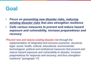 Goal
• Focus on preventing new disaster risks, reducing
existing disaster risks that also strengthen resilience
• Calls various measures to prevent and reduce hazard
exposure and vulnerability, increase preparedness and
recovery
“Prevent new and reduce existing disaster risk through the
implementation of integrated and inclusive economic, structural,
legal, social, health, cultural, educational, environmental,
technological, political and institutional measures that prevent and
reduce hazard exposure and vulnerability to disaster, increase
preparedness for response and recovery, and thus strengthen
resilience” (paragraph 17)
 