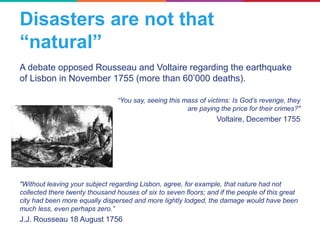 Disasters are not that
“natural”
A debate opposed Rousseau and Voltaire regarding the earthquake
of Lisbon in November 1755 (more than 60’000 deaths).
“You say, seeing this mass of victims: Is God’s revenge, they
are paying the price for their crimes?"
Voltaire, December 1755
"Without leaving your subject regarding Lisbon, agree, for example, that nature had not
collected there twenty thousand houses of six to seven floors; and if the people of this great
city had been more equally dispersed and more lightly lodged, the damage would have been
much less, even perhaps zero.”
J.J. Rousseau 18 August 1756
 