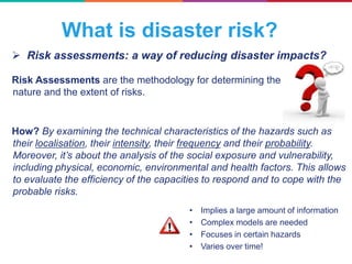  Risk assessments: a way of reducing disaster impacts?
What is disaster risk?
Risk Assessments are the methodology for determining the
nature and the extent of risks.
How? By examining the technical characteristics of the hazards such as
their localisation, their intensity, their frequency and their probability.
Moreover, it’s about the analysis of the social exposure and vulnerability,
including physical, economic, environmental and health factors. This allows
to evaluate the efficiency of the capacities to respond and to cope with the
probable risks.
• Implies a large amount of information
• Complex models are needed
• Focuses in certain hazards
• Varies over time!
 