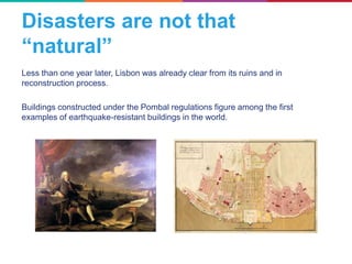 Less than one year later, Lisbon was already clear from its ruins and in
reconstruction process.
Buildings constructed under the Pombal regulations figure among the first
examples of earthquake-resistant buildings in the world.
Disasters are not that
“natural”
 