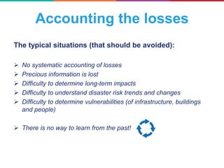 The typical situations (that should be avoided):
 No systematic accounting of losses
 Precious information is lost
 Difficulty to determine long-term impacts
 Difficulty to understand disaster risk trends and changes
 Difficulty to determine vulnerabilities (of infrastructure, buildings
and people)
 There is no way to learn from the past!
Accounting the losses
 