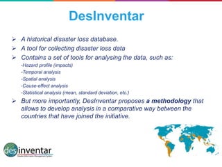 DesInventar
 A historical disaster loss database.
 A tool for collecting disaster loss data
 Contains a set of tools for analysing the data, such as:
-Hazard profile (impacts)
-Temporal analysis
-Spatial analysis
-Cause-effect analysis
-Statistical analysis (mean, standard deviation, etc.)
 But more importantly, DesInventar proposes a methodology that
allows to develop analysis in a comparative way between the
countries that have joined the initiative.
 