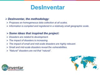 DesInventar
DesInventar, the methodology:
 Proposes an homogeneous data collection at all scales.
 Information is compiled and registered in a relatively small geographic scale.
Some ideas that inspired the project:
 Disasters are related to development.
 The impact of disasters is increasing.
 The impact of small and mid-scale disasters are highly relevant.
 Small and mid-scale disasters reveal the vulnerabilities.
 “Natural” disasters are not that “natural”.
 