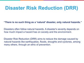 Disaster Risk Reduction (DRR)
“There is no such thing as a 'natural' disaster, only natural hazards.”
Disasters often follow natural hazards. A disaster's severity depends on
how much impact a hazard has on society and the environment.
Disaster Risk Reduction (DRR) aims to reduce the damage caused by
natural hazards like earthquakes, floods, droughts and cyclones, among
many others, through an ethic of prevention.
 