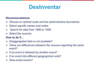 Recommendations
 Choose an optimal scale and the administrative boundaries
 Select specific names and codes
 Search for data from 1980 or 1990
 Select the sources
How to do if…
 Disaggregated data is not available?
 There are differences between the sources regarding the same
event?
 If an event is followed by another event?
 If an event hits different geographical units?
 Slow-onset events?
DesInventar
 