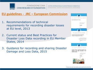 EU guidelines - JRC – European Commission
1. Recommendations of technical
requirements for recording disaster losses
at EU level, 2013
2. Current status and Best Practices for
Disaster Loss Data recording in EU Member
States, 2014
3. Guidance for recording and sharing Disaster
Damage and Loss Data, 2015
 