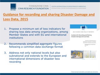 Guidance for recording and sharing Disaster Damage and
Loss Data, 2015
1. Propose a minimum set of loss indicators for
sharing loss data among organizations, among
Member States and with EU and international
institutions
2. Recommends simplified aggregate figures
following a common data exchange format
3. Address not only national levels but also
subnational and extends to the European and
international dimensions of disaster loss
recording
 