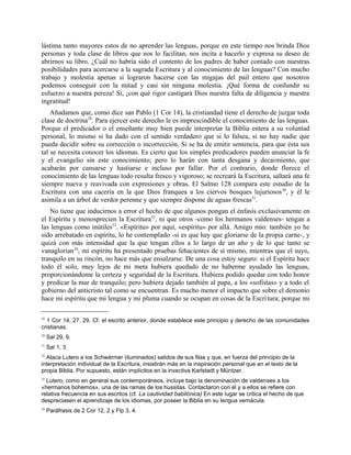 lástima tanto mayores estos de no aprender las lenguas, porque en este tiempo nos brinda Dios
personas y toda clase de libros que nos lo facilitan, nos incita a hacerlo y expresa su deseo de
abrirnos su libro. ¿Cuál no habría sido el contento de los padres de haber contado con nuestras
posibilidades para acercarse a la sagrada Escritura y al conocimiento de las lenguas? Con mucho
trabajo y molestia apenas si lograron hacerse con las migajas del pail entero que nosotros
podemos conseguir con la mitad y casi sin ninguna molestia. ¡Qué forma de confundir su
esfuerzo a nuestra pereza! Sí, ¡con qué rigor castigará Dios nuestra falta de diligencia y nuestra
ingratitud!
Añadamos que, como dice san Pablo (1 Cor 14), la cristiandad tiene el derecho de juzgar toda
clase de doctrina29
. Para ejercer este derecho le es imprescindible el conocimiento de las lenguas.
Porque el predicador o el enseñante muy bien puede interpretar la Biblia entera a su voluntad
personal, lo mismo si ha dado con el sentido verdadero que si lo falsea, si no hay nadie que
pueda decidir sobre su corrección o incorrección. Si se ha de emitir sentencia, para que ésta sea
tal se necesita conocer los idiomas. Es cierto que los simples predicadores pueden anunciar la fe
y el evangelio sin este conocimiento; pero lo harán con tanta desgana y decaimiento, que
acabarán por cansarse y hastiarse e incluso por fallar. Por el contrario, donde florece el
conocimiento de las lenguas todo resulta fresco y vigoroso; se recreará la Escritura, saltará una fe
siempre nueva y reavivada con expresiones y obras. El Salmo 128 compara este estudio de la
Escritura con una cacería en la que Dios franquea a los ciervos bosques lujuriosos30
, y él le
asimila a un árbol de verdor perenne y que siempre dispone de aguas frescas31
.
No tiene que inducirnos a error el hecho de que algunos pongan el énfasis exclusivamente en
el Espíritu y menosprecien la Escritura32
, ni que otros -como los hermanos valdenses- tengan a
las lenguas como inútiles33
. «Espíritu» por aquí, «espíritu» por allá. Amigo mío: también yo he
sido arrebatado en espíritu, lo he contemplado -si es que hay que gloriarse de la propia carne-, y
quizá con más intensidad que la que tengan ellos a lo largo de un año y de lo que tanto se
vanaglorian34
; mi espíritu ha presentado pruebas fehacientes de sí mismo, mientras que el suyo,
tranquilo en su rincón, no hace más que ensalzarse. De una cosa estoy seguro: si el Espíritu hace
todo él solo, muy lejos de mi meta hubiera quedado de no haberme ayudado las lenguas,
proporcionándome la certeza y seguridad de la Escritura. Hubiera podido quedar con todo honor
y predicar la mar de tranquilo; pero hubiera dejado también al papa, a los «sofistas» y a todo el
gobierno del anticristo tal como se encuentran. Es mucho menor el impacto que sobre el demonio
hace mi espíritu que mi lengua y mi pluma cuando se ocupan en cosas de la Escritura; porque mi
29
1 Cor 14, 27. 29. Cf. el escrito anterior, donde establece este principio y derecho de las comunidades
cristianas.
30
Sal 29, 9.
31
Sal 1, 3.
32
Ataca Lutero a los Schwármer (iluminados) salidos de sus filas y que, en fuerza del principio de la
interpretación individual de la Escritura, insistirán más en la inspiración personal que en el texto de la
propia Biblia. Por supuesto, están implícitos en la invectiva Karlstadt y Müntzer.
33
Lutero, como en general sus contemporáneos, incluye bajo la denominación de valdenses a los
«hermanos bohemos», una de las ramas de los hussitas. Contactaron con él y a ellos se refiere con
relativa frecuencia en sus escritos (cf. La cautividad babilónica) En este lugar se critica el hecho de que
despreciasen el aprendizaje de los idiomas, por poseer la Biblia en su lengua vernácula.
34
Paráfrasis de 2 Cor 12, 2 y Flp 3, 4.
 