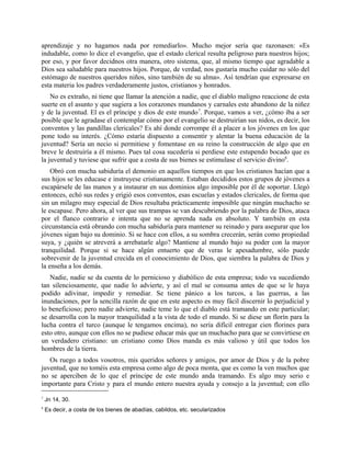 aprendizaje y no hagamos nada por remediarlo». Mucho mejor sería que razonasen: «Es
indudable, como lo dice el evangelio, que el estado clerical resulta peligroso para nuestros hijos;
por eso, y por favor decidnos otra manera, otro sistema, que, al mismo tiempo que agradable a
Dios sea saludable para nuestros hijos. Porque, de verdad, nos gustaría mucho cuidar no sólo del
estómago de nuestros queridos niños, sino también de su alma». Así tendrían que expresarse en
esta materia los padres verdaderamente justos, cristianos y honrados.
No es extraño, ni tiene que llamar la atención a nadie, que el diablo maligno reaccione de esta
suerte en el asunto y que sugiera a los corazones mundanos y carnales este abandono de la niñez
y de la juventud. El es el príncipe y dios de este mundo7
. Porque, vamos a ver, ¿cómo iba a ser
posible que le agradase el contemplar cómo por el evangelio se destruirían sus nidos, es decir, los
conventos y las pandillas clericales? Es ahí donde corrompe él a placer a los jóvenes en los que
pone todo su interés. ¿Cómo estaría dispuesto a consentir y alentar la buena educación de la
juventud? Sería un necio si permitiese y fomentase en su reino la construcción de algo que en
breve le destruiría a él mismo. Pues tal cosa sucedería si perdiese este estupendo bocado que es
la juventud y tuviese que sufrir que a costa de sus bienes se estimulase el servicio divino8
.
Obró con mucha sabiduría el demonio en aquellos tiempos en que los cristianos hacían que a
sus hijos se les educase e instruyese cristianamente. Estaban decididos estos grupos de jóvenes a
escapársele de las manos y a instaurar en sus dominios algo imposible por él de soportar. Llegó
entonces, echó sus redes y erigió esos conventos, esas escuelas y estados clericales, de forma que
sin un milagro muy especial de Dios resultaba prácticamente imposible que ningún muchacho se
le escapase. Pero ahora, al ver que sus trampas se van descubriendo por la palabra de Dios, ataca
por el flanco contrario e intenta que no se aprenda nada en absoluto. Y también en esta
circunstancia está obrando con mucha sabiduría para mantener su reinado y para asegurar que los
jóvenes sigan bajo su dominio. Si se hace con ellos, a su sombra crecerán, serán como propiedad
suya, y ¿quién se atreverá a arrebatarle algo? Mantiene al mundo bajo su poder con la mayor
tranquilidad. Porque si se hace algún entuerto que de veras le apesadumbre, sólo puede
sobrevenir de la juventud crecida en el conocimiento de Dios, que siembra la palabra de Dios y
la enseña a los demás.
Nadie, nadie se da cuenta de lo pernicioso y diabólico de esta empresa; todo va sucediendo
tan silenciosamente, que nadie lo advierte, y así el mal se consuma antes de que se le haya
podido adivinar, impedir y remediar. Se tiene pánico a los turcos, a las guerras, a las
inundaciones, por la sencilla razón de que en este aspecto es muy fácil discernir lo perjudicial y
lo beneficioso; pero nadie advierte, nadie teme lo que el diablo está tramando en este particular;
se desarrolla con la mayor tranquilidad a la vista de todo el mundo. Si se diese un florín para la
lucha contra el turco (aunque le tengamos encima), no sería difícil entregar cien florines para
esto otro, aunque con ellos no se pudiese educar más que un muchacho para que se convirtiese en
un verdadero cristiano: un cristiano como Dios manda es más valioso y útil que todos los
hombres de la tierra.
Os ruego a todos vosotros, mis queridos señores y amigos, por amor de Dios y de la pobre
juventud, que no toméis esta empresa como algo de poca monta, que es como la ven muchos que
no se aperciben de lo que el príncipe de este mundo anda tramando. Es algo muy serio e
importante para Cristo y para el mundo entero nuestra ayuda y consejo a la juventud; con ello
7
Jn 14, 30.
8
Es decir, a costa de los bienes de abadías, cabildos, etc. secularizados
 
