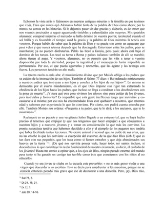 Echemos la vista atrás y fijémonos en nuestras antiguas miserias y la tiniebla en que tuvimos
que vivir. Creo que nunca oyó Alemania hablar tanto de la palabra de Dios como ahora; por lo
menos no consta en las historias. Si lo dejamos pasar sin dar gracias y alabarlo, es de temer que
nos veamos precisados a seguir aguantando tinieblas y calamidades aún mayores. Mis queridos
alemanes: comprad mientras el mercado se halla delante de vuestra puerta; recolectad cuando el
sol brilla y es favorable el tiempo; usad la gracia y la palabra de Dios mientras la tenéis con
vosotros. Porque habéis de saber que la palabra de Dios y su gracia son como un aguacero que
pasa veloz y que nunca retorna después que ha descargado. Estuvieron entre los judíos, pero se
marcharon; ya no pueden disfrutarlas. Pablo las llevó a Grecia, pero pasó; ahora está bajo el
dominio de los turcos. Les tocó su turno a Roma y países italianos: también de allí se marchó;
ahora tienen al papa. Y vosotros, alemanes, no os penséis que las váis a tener a vuestra
disposición por toda la eternidad, porque la ingratitud y el menosprecio harán imposible su
permanencia. Por eso, el que pueda agarrarlas y retenerlas, que las agarre y las retenga con
fuerza. Los perezosos tendrán un año malo.
La tercera razón es más alta: el mandamiento divino que por Moisés obliga a los padres que
se cuiden de la instrucción de sus hijos. También el Salmo 77 dice: « Ha ordenado estrictamente
a nuestros padres que instruyan a sus hijos y enseñen a los hijos de sus hijos»10
. Lo mismo se
demuestra por el cuarto mandamiento, en el que Dios impone con rigor tan extremado la
obediencia de los hijos hacia los padres, que incluso se llega a condenar a los desobedientes con
la pena de muerte11
. ¿Y para qué otra cosa vivimos los añosos sino para cuidar de los jóvenes,
para instruirlos y formarlos? Es imposible que esta gente irreflexiva tenga que instruirse y en-
cauzarse a sí misma; por eso nos ha encomendado Dios este quehacer a nosotros, que tenemos
edad y sabemos por experiencia lo que les conviene. Por cierto, nos pedirá cuenta estrecha por
ello. También Moisés nos ordena: «Pregunta a tu padre, que te lo dirá; a los ancianos, que te lo
mostrarán»12
.
Realmente es un pecado y una vergüenza haber llegado a un extremo tal, que se haya hecho
preciso el tenernos que empujar (y que nos tengamos que hacer empujar) a que eduquemos a
nuestros hijos y a nuestros jóvenes y a tomar en consideración lo que más les conviene. La
propia naturaleza tendría que habernos decidido a ello y el ejemplo de los paganos nos tendría
que haber facilitado tantas lecciones. No existe animal irracional que no cuide de sus crías, que
no las enseñe lo que les conviene -a excepción del avestruz, de la que dice Dios (Job 3) que es
tan dura con sus pequeños, que los trata como si fuesen extraños y que deja abandonados sus
huevos en la tierra 13
-. ¿De qué nos serviría poseer todo, hacer todo, ser santos incluso, si
descuidamos lo que constituye la razón fundamental de nuestra existencia, es decir, el cuidado de
los jóvenes? Hasta me atrevo a opinar que, a los ojos de Dios, ningún pecado externo del mundo
pesa tanto ni ha ganado un castigo tan terrible como éste que cometemos con los niños al no
educarlos.
Cuando yo era joven se citaba en la escuela este proverbio: « no es más grave violar a una
virgen que descuidar a un escolar». Esto se decía para amedrentar a los maestros, porque no se
conocía entonces pecado más grave que ese de deshonrar a una doncella. Pero, ¡ay, Dios mío,
10
Sal 78, 5.
11
Dt 21, 18, 21.
12
Dt 32, 7.
13
Job 39, 14-16.
 
