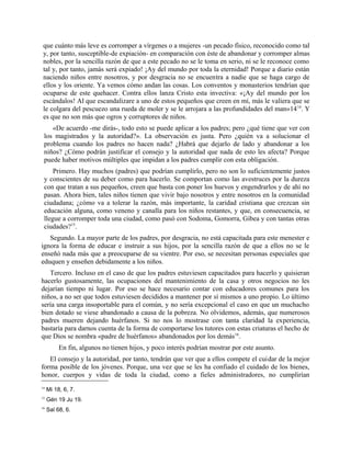 que cuánto más leve es corromper a vírgenes o a mujeres -un pecado físico, reconocido como tal
y, por tanto, susceptible-de expiación- en comparación con éste de abandonar y corromper almas
nobles, por la sencilla razón de que a este pecado no se le toma en serio, ni se le reconoce como
tal y, por tanto, jamás será expiado! ¡Ay del mundo por toda la eternidad! Porque a diario están
naciendo niños entre nosotros, y por desgracia no se encuentra a nadie que se haga cargo de
ellos y los oriente. Ya vemos cómo andan las cosas. Los conventos y monasterios tendrían que
ocuparse de este quehacer. Contra ellos lanza Cristo esta invectiva: «¡Ay del mundo por los
escándalos! Al que escandalizare a uno de estos pequeños que creen en mí, más le valiera que se
le colgara del pescuezo una rueda de moler y se le arrojara a las profundidades del man»1414
. Y
es que no son más que ogros y corruptores de niños.
«De acuerdo -me dirás-, todo esto se puede aplicar a los padres; pero ¿qué tiene que ver con
los magistrados y la autoridad?». La observación es justa. Pero ¿quién va a solucionar el
problema cuando los padres no hacen nada? ¿Habrá que dejarlo de lado y abandonar a los
niños? ¿Cómo podrán justificar el consejo y la autoridad que nada de esto les afecta? Porque
puede haber motivos múltiples que impidan a los padres cumplir con esta obligación.
Primero. Hay muchos (padres) que podrían cumplirlo, pero no son lo suficientemente justos
y conscientes de su deber como para hacerlo. Se comportan como las avestruces por la dureza
con que tratan a sus pequeños, creen que basta con poner los huevos y engendrarlos y de ahí no
pasan. Ahora bien, tales niños tienen que vivir bajo nosotros y entre nosotros en la comunidad
ciudadana; ¿cómo va a tolerar la razón, más importante, la caridad cristiana que crezcan sin
educación alguna, como veneno y canalla para los niños restantes, y que, en consecuencia, se
llegue a corromper toda una ciudad, como pasó con Sodoma, Gomorra, Gibea y con tantas otras
ciudades?15
.
Segundo. La mayor parte de los padres, por desgracia, no está capacitada para este menester e
ignora la forma de educar e instruir a sus hijos, por la sencilla razón de que a ellos no se le
enseñó nada más que a preocuparse de su vientre. Por eso, se necesitan personas especiales que
eduquen y enseñen debidamente a los niños.
Tercero. Incluso en el caso de que los padres estuviesen capacitados para hacerlo y quisieran
hacerlo gustosamente, las ocupaciones del mantenimiento de la casa y otros negocios no les
dejarían tiempo ni lugar. Por eso se hace necesario contar con educadores comunes para los
niños, a no ser que todos estuviesen decididos a mantener por sí mismos a uno propio. Lo último
sería una carga insoportable para el común, y no sería excepcional el caso en que un muchacho
bien dotado se viese abandonado a causa de la pobreza. No olvidemos, además, que numerosos
padres mueren dejando huérfanos. Si no nos lo mostrase con tanta claridad la experiencia,
bastaría para darnos cuenta de la forma de comportarse los tutores con estas criaturas el hecho de
que Dios se nombra «padre de huérfanos» abandonados por los demás16
.
En fin, algunos no tienen hijos, y poco interés podrían mostrar por este asunto.
El consejo y la autoridad, por tanto, tendrán que ver que a ellos compete el cuidar de la mejor
forma posible de los jóvenes. Porque, una vez que se les ha confiado el cuidado de los bienes,
honor, cuerpos y vidas de toda la ciudad, como a fieles administradores, no cumplirían
14
Mi 18, 6, 7.
15
Gén 19 Ju 19.
16
Sal 68, 6.
 