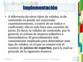<<- las emociones, los pensamientos,
las esperanzas, las opiniones…
probablemente no puedan medirse
directamente, sin embargo, pueden
obtenerse aproximaciones útiles para
su estudio.
)”}
)^n}
.
Construcción de Escalas: una vista rápida - Enrique Morosini
• A diferencia de otros tipos de validez, la de
contenido no puede ser expresada
cuantitativamente, a través de un índice o
coeficiente; ella es más bien una cuestión de
juicio. Es decir, la validez de contenido, por lo
general, se estima de manera subjetiva o
intersubjetiva. El procedimiento más
comúnmente empleado para determinar este
tipo de validez, es el que se conoce con el
nombre de juicios de expertos, para lo cual se
procede de la siguiente manera:
18/08/2016 104
Implementación
 